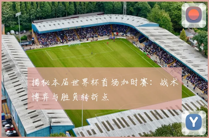 揭秘本届世界杯首场加时赛：战术博弈与胜负转折点