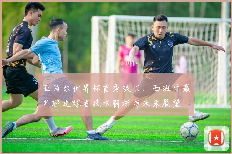 亚马尔世界杯首秀破门，西班牙最年轻进球者技术解析与未来展望