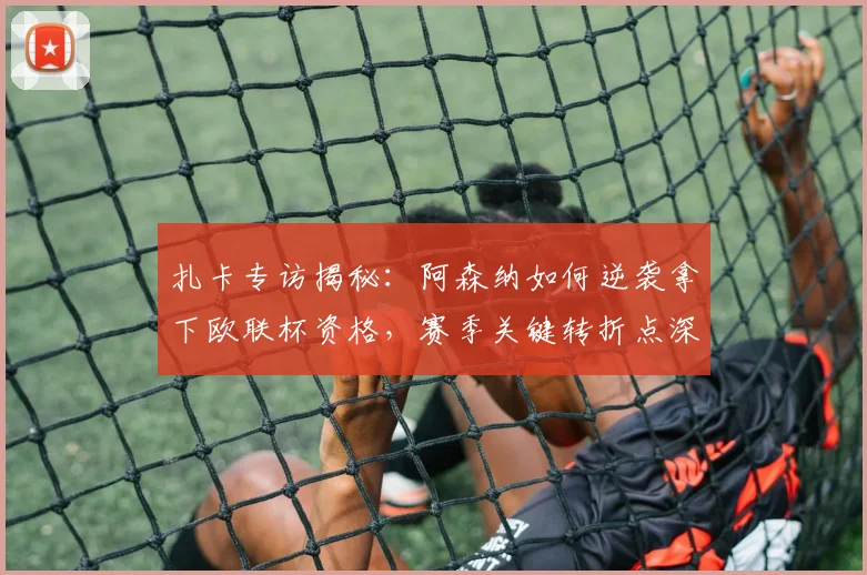 扎卡专访揭秘：阿森纳如何逆袭拿下欧联杯资格，赛季关键转折点深度解析