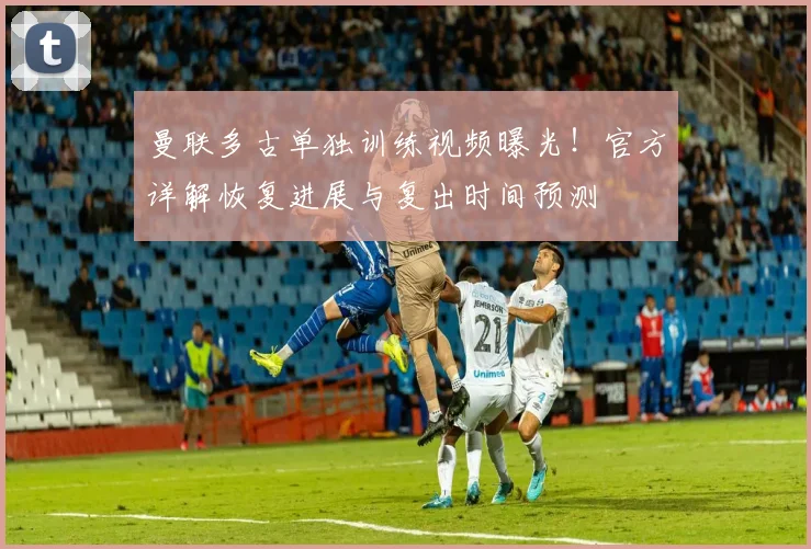 曼联多古单独训练视频曝光!官方详解恢复进展与复出时间预测