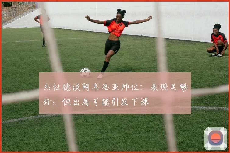 杰拉德谈阿韦洛亚帅位:表现足够好,但出局可能引发下课