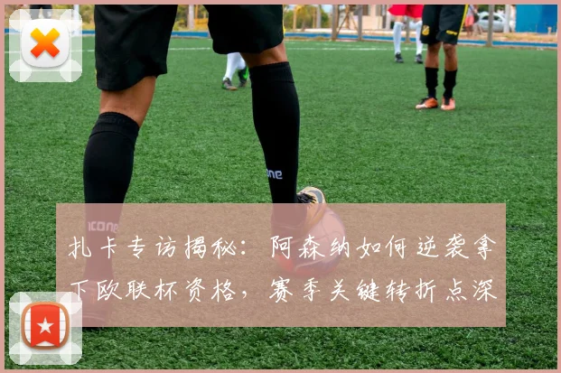 扎卡专访揭秘:阿森纳如何逆袭拿下欧联杯资格,赛季关键转折点深度解析
