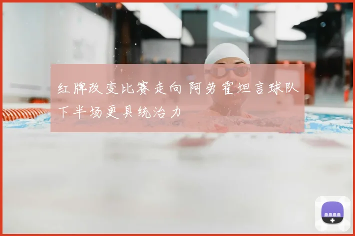 红牌改变比赛走向 阿劳霍坦言球队下半场更具统治力